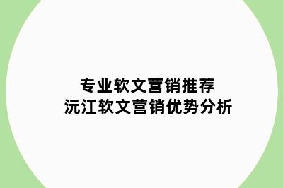 专业软文营销推荐 沅江软文营销优势分析